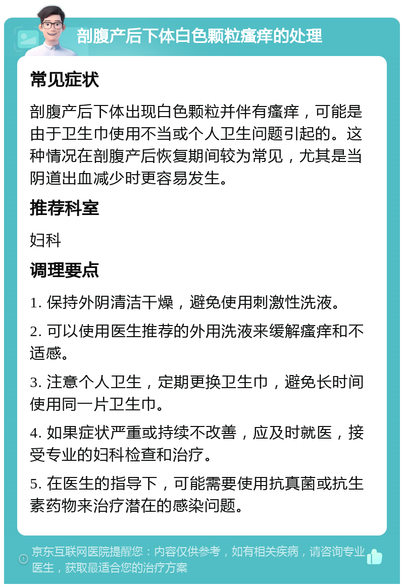 剖腹产后下体白色颗粒瘙痒的处理 常见症状 剖腹产后下体出现白色颗粒并伴有瘙痒，可能是由于卫生巾使用不当或个人卫生问题引起的。这种情况在剖腹产后恢复期间较为常见，尤其是当阴道出血减少时更容易发生。 推荐科室 妇科 调理要点 1. 保持外阴清洁干燥，避免使用刺激性洗液。 2. 可以使用医生推荐的外用洗液来缓解瘙痒和不适感。 3. 注意个人卫生，定期更换卫生巾，避免长时间使用同一片卫生巾。 4. 如果症状严重或持续不改善，应及时就医，接受专业的妇科检查和治疗。 5. 在医生的指导下，可能需要使用抗真菌或抗生素药物来治疗潜在的感染问题。