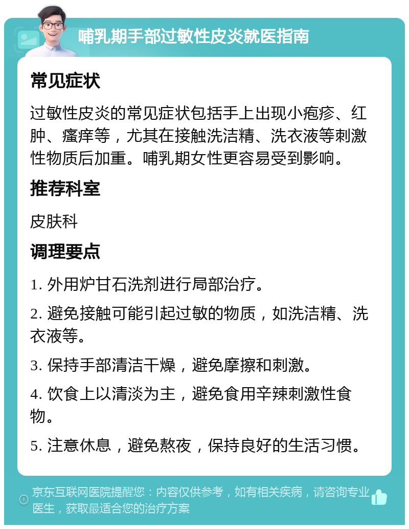 哺乳期手部过敏性皮炎就医指南 常见症状 过敏性皮炎的常见症状包括手上出现小疱疹、红肿、瘙痒等，尤其在接触洗洁精、洗衣液等刺激性物质后加重。哺乳期女性更容易受到影响。 推荐科室 皮肤科 调理要点 1. 外用炉甘石洗剂进行局部治疗。 2. 避免接触可能引起过敏的物质，如洗洁精、洗衣液等。 3. 保持手部清洁干燥，避免摩擦和刺激。 4. 饮食上以清淡为主，避免食用辛辣刺激性食物。 5. 注意休息，避免熬夜，保持良好的生活习惯。