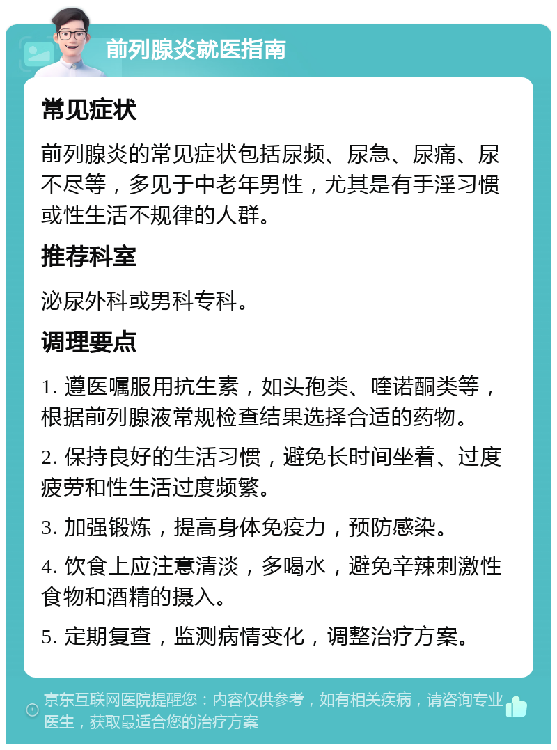 前列腺炎就医指南 常见症状 前列腺炎的常见症状包括尿频、尿急、尿痛、尿不尽等，多见于中老年男性，尤其是有手淫习惯或性生活不规律的人群。 推荐科室 泌尿外科或男科专科。 调理要点 1. 遵医嘱服用抗生素，如头孢类、喹诺酮类等，根据前列腺液常规检查结果选择合适的药物。 2. 保持良好的生活习惯，避免长时间坐着、过度疲劳和性生活过度频繁。 3. 加强锻炼，提高身体免疫力，预防感染。 4. 饮食上应注意清淡，多喝水，避免辛辣刺激性食物和酒精的摄入。 5. 定期复查，监测病情变化，调整治疗方案。