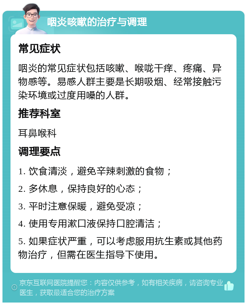 咽炎咳嗽的治疗与调理 常见症状 咽炎的常见症状包括咳嗽、喉咙干痒、疼痛、异物感等。易感人群主要是长期吸烟、经常接触污染环境或过度用嗓的人群。 推荐科室 耳鼻喉科 调理要点 1. 饮食清淡，避免辛辣刺激的食物； 2. 多休息，保持良好的心态； 3. 平时注意保暖，避免受凉； 4. 使用专用漱口液保持口腔清洁； 5. 如果症状严重，可以考虑服用抗生素或其他药物治疗，但需在医生指导下使用。