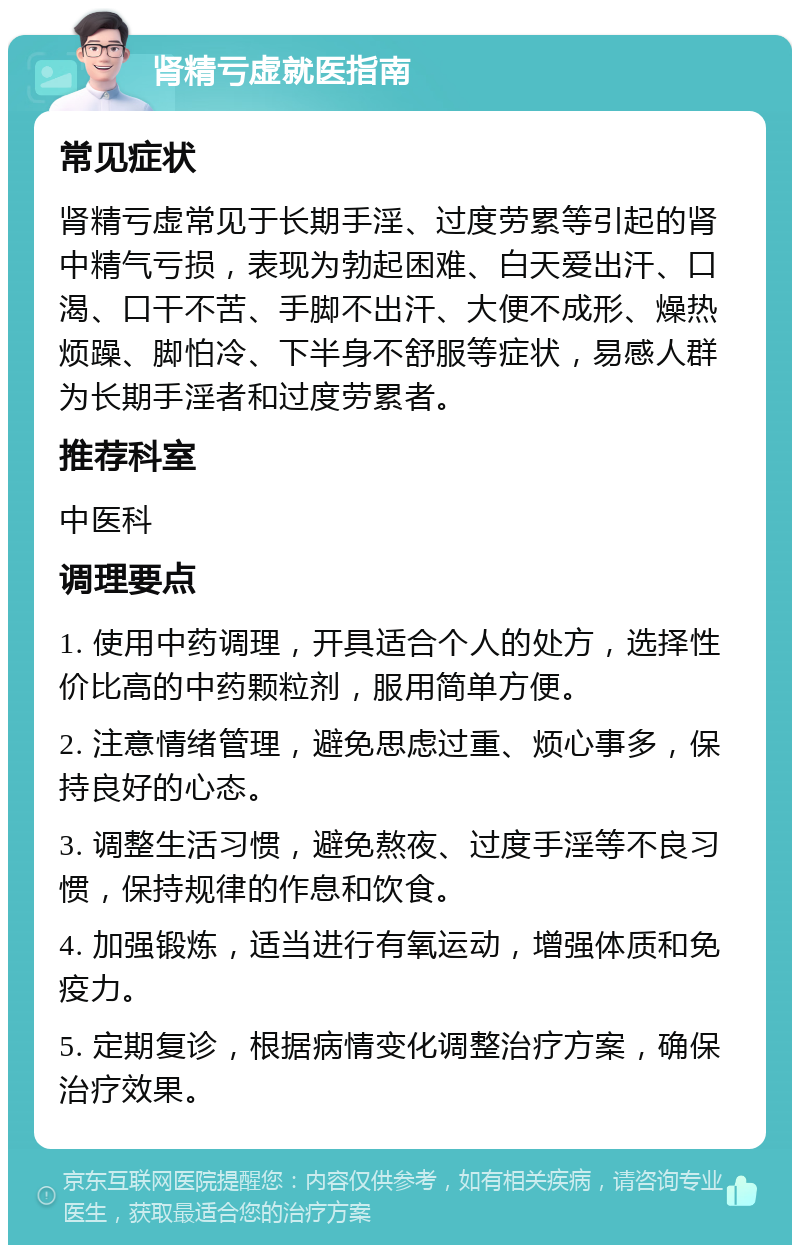 肾精亏虚就医指南 常见症状 肾精亏虚常见于长期手淫、过度劳累等引起的肾中精气亏损，表现为勃起困难、白天爱出汗、口渴、口干不苦、手脚不出汗、大便不成形、燥热烦躁、脚怕冷、下半身不舒服等症状，易感人群为长期手淫者和过度劳累者。 推荐科室 中医科 调理要点 1. 使用中药调理，开具适合个人的处方，选择性价比高的中药颗粒剂，服用简单方便。 2. 注意情绪管理，避免思虑过重、烦心事多，保持良好的心态。 3. 调整生活习惯，避免熬夜、过度手淫等不良习惯，保持规律的作息和饮食。 4. 加强锻炼，适当进行有氧运动，增强体质和免疫力。 5. 定期复诊，根据病情变化调整治疗方案，确保治疗效果。