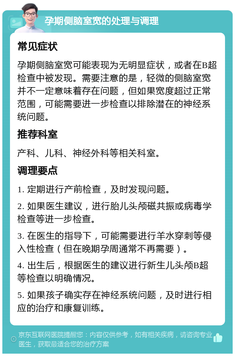 孕期侧脑室宽的处理与调理 常见症状 孕期侧脑室宽可能表现为无明显症状，或者在B超检查中被发现。需要注意的是，轻微的侧脑室宽并不一定意味着存在问题，但如果宽度超过正常范围，可能需要进一步检查以排除潜在的神经系统问题。 推荐科室 产科、儿科、神经外科等相关科室。 调理要点 1. 定期进行产前检查，及时发现问题。 2. 如果医生建议，进行胎儿头颅磁共振或病毒学检查等进一步检查。 3. 在医生的指导下，可能需要进行羊水穿刺等侵入性检查（但在晚期孕周通常不再需要）。 4. 出生后，根据医生的建议进行新生儿头颅B超等检查以明确情况。 5. 如果孩子确实存在神经系统问题，及时进行相应的治疗和康复训练。