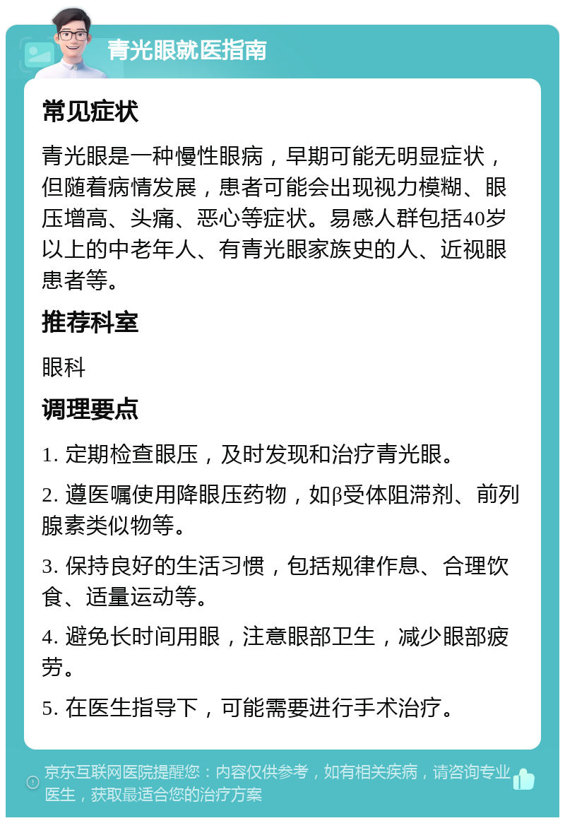 青光眼就医指南 常见症状 青光眼是一种慢性眼病，早期可能无明显症状，但随着病情发展，患者可能会出现视力模糊、眼压增高、头痛、恶心等症状。易感人群包括40岁以上的中老年人、有青光眼家族史的人、近视眼患者等。 推荐科室 眼科 调理要点 1. 定期检查眼压，及时发现和治疗青光眼。 2. 遵医嘱使用降眼压药物，如β受体阻滞剂、前列腺素类似物等。 3. 保持良好的生活习惯，包括规律作息、合理饮食、适量运动等。 4. 避免长时间用眼，注意眼部卫生，减少眼部疲劳。 5. 在医生指导下，可能需要进行手术治疗。