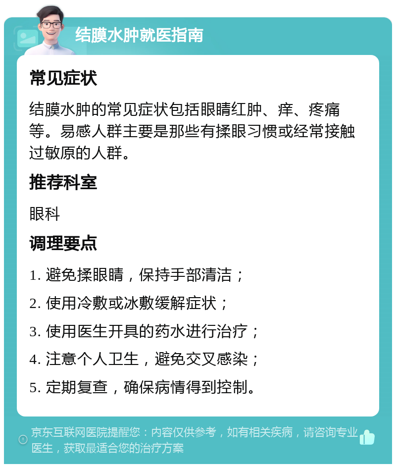 结膜水肿就医指南 常见症状 结膜水肿的常见症状包括眼睛红肿、痒、疼痛等。易感人群主要是那些有揉眼习惯或经常接触过敏原的人群。 推荐科室 眼科 调理要点 1. 避免揉眼睛，保持手部清洁； 2. 使用冷敷或冰敷缓解症状； 3. 使用医生开具的药水进行治疗； 4. 注意个人卫生，避免交叉感染； 5. 定期复查，确保病情得到控制。