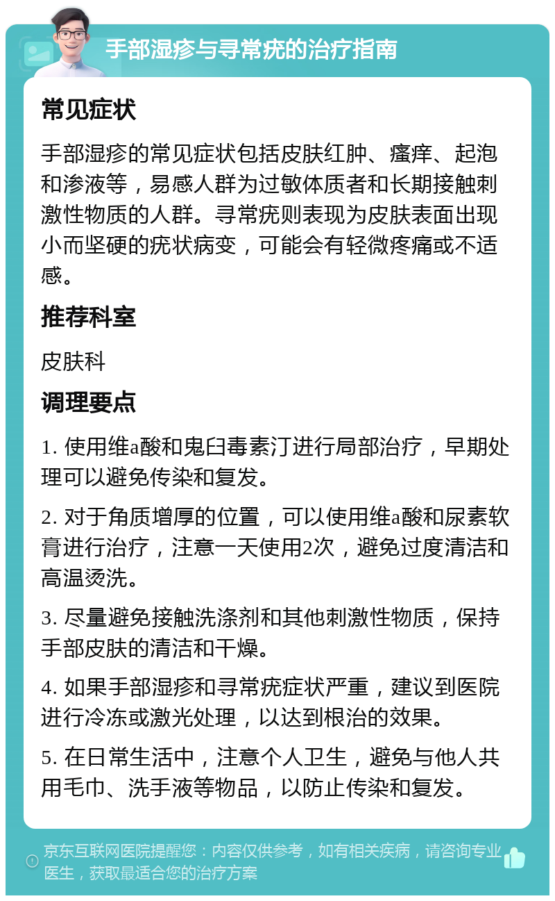 手部湿疹与寻常疣的治疗指南 常见症状 手部湿疹的常见症状包括皮肤红肿、瘙痒、起泡和渗液等，易感人群为过敏体质者和长期接触刺激性物质的人群。寻常疣则表现为皮肤表面出现小而坚硬的疣状病变，可能会有轻微疼痛或不适感。 推荐科室 皮肤科 调理要点 1. 使用维a酸和鬼臼毒素汀进行局部治疗，早期处理可以避免传染和复发。 2. 对于角质增厚的位置，可以使用维a酸和尿素软膏进行治疗，注意一天使用2次，避免过度清洁和高温烫洗。 3. 尽量避免接触洗涤剂和其他刺激性物质，保持手部皮肤的清洁和干燥。 4. 如果手部湿疹和寻常疣症状严重，建议到医院进行冷冻或激光处理，以达到根治的效果。 5. 在日常生活中，注意个人卫生，避免与他人共用毛巾、洗手液等物品，以防止传染和复发。