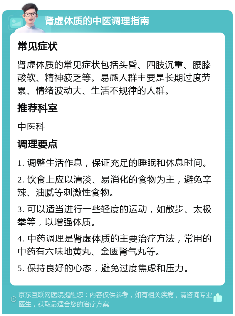 肾虚体质的中医调理指南 常见症状 肾虚体质的常见症状包括头昏、四肢沉重、腰膝酸软、精神疲乏等。易感人群主要是长期过度劳累、情绪波动大、生活不规律的人群。 推荐科室 中医科 调理要点 1. 调整生活作息，保证充足的睡眠和休息时间。 2. 饮食上应以清淡、易消化的食物为主，避免辛辣、油腻等刺激性食物。 3. 可以适当进行一些轻度的运动，如散步、太极拳等，以增强体质。 4. 中药调理是肾虚体质的主要治疗方法，常用的中药有六味地黄丸、金匮肾气丸等。 5. 保持良好的心态，避免过度焦虑和压力。