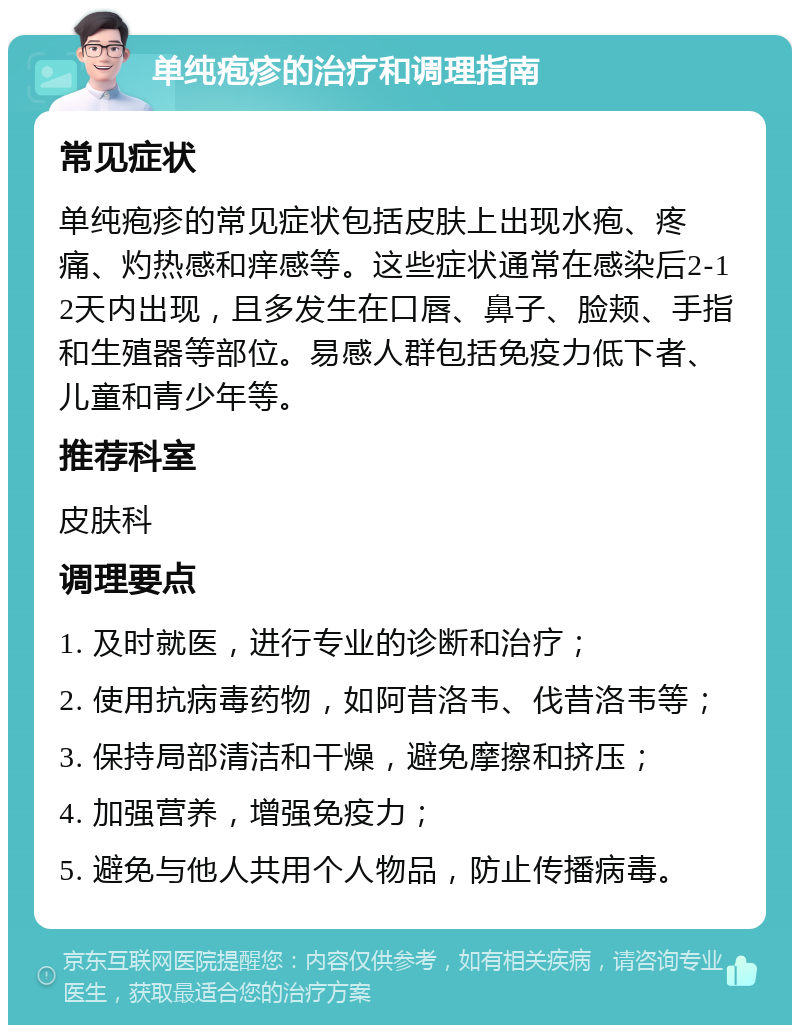 单纯疱疹的治疗和调理指南 常见症状 单纯疱疹的常见症状包括皮肤上出现水疱、疼痛、灼热感和痒感等。这些症状通常在感染后2-12天内出现，且多发生在口唇、鼻子、脸颊、手指和生殖器等部位。易感人群包括免疫力低下者、儿童和青少年等。 推荐科室 皮肤科 调理要点 1. 及时就医，进行专业的诊断和治疗； 2. 使用抗病毒药物，如阿昔洛韦、伐昔洛韦等； 3. 保持局部清洁和干燥，避免摩擦和挤压； 4. 加强营养，增强免疫力； 5. 避免与他人共用个人物品，防止传播病毒。