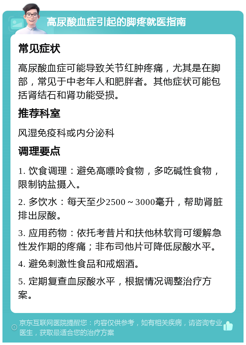 高尿酸血症引起的脚疼就医指南 常见症状 高尿酸血症可能导致关节红肿疼痛，尤其是在脚部，常见于中老年人和肥胖者。其他症状可能包括肾结石和肾功能受损。 推荐科室 风湿免疫科或内分泌科 调理要点 1. 饮食调理：避免高嘌呤食物，多吃碱性食物，限制钠盐摄入。 2. 多饮水：每天至少2500～3000毫升，帮助肾脏排出尿酸。 3. 应用药物：依托考昔片和扶他林软膏可缓解急性发作期的疼痛；非布司他片可降低尿酸水平。 4. 避免刺激性食品和戒烟酒。 5. 定期复查血尿酸水平，根据情况调整治疗方案。