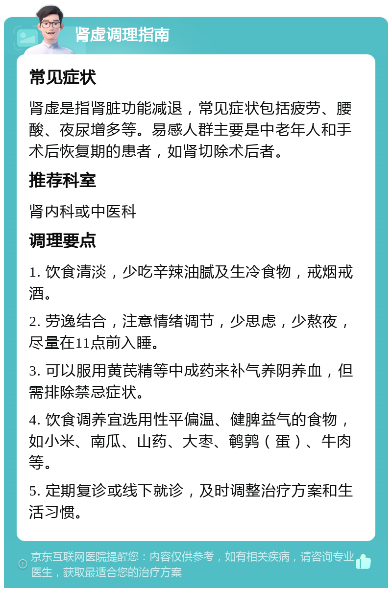 肾虚调理指南 常见症状 肾虚是指肾脏功能减退，常见症状包括疲劳、腰酸、夜尿增多等。易感人群主要是中老年人和手术后恢复期的患者，如肾切除术后者。 推荐科室 肾内科或中医科 调理要点 1. 饮食清淡，少吃辛辣油腻及生冷食物，戒烟戒酒。 2. 劳逸结合，注意情绪调节，少思虑，少熬夜，尽量在11点前入睡。 3. 可以服用黄芪精等中成药来补气养阴养血，但需排除禁忌症状。 4. 饮食调养宜选用性平偏温、健脾益气的食物，如小米、南瓜、山药、大枣、鹌鹑（蛋）、牛肉等。 5. 定期复诊或线下就诊，及时调整治疗方案和生活习惯。