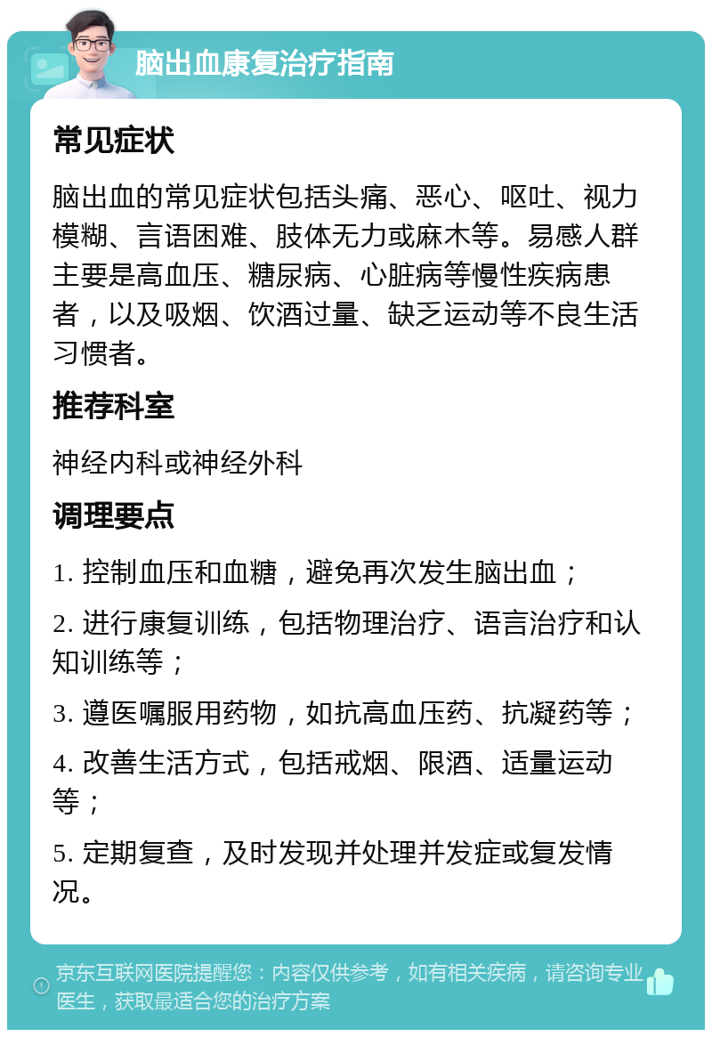 脑出血康复治疗指南 常见症状 脑出血的常见症状包括头痛、恶心、呕吐、视力模糊、言语困难、肢体无力或麻木等。易感人群主要是高血压、糖尿病、心脏病等慢性疾病患者，以及吸烟、饮酒过量、缺乏运动等不良生活习惯者。 推荐科室 神经内科或神经外科 调理要点 1. 控制血压和血糖，避免再次发生脑出血； 2. 进行康复训练，包括物理治疗、语言治疗和认知训练等； 3. 遵医嘱服用药物，如抗高血压药、抗凝药等； 4. 改善生活方式，包括戒烟、限酒、适量运动等； 5. 定期复查，及时发现并处理并发症或复发情况。