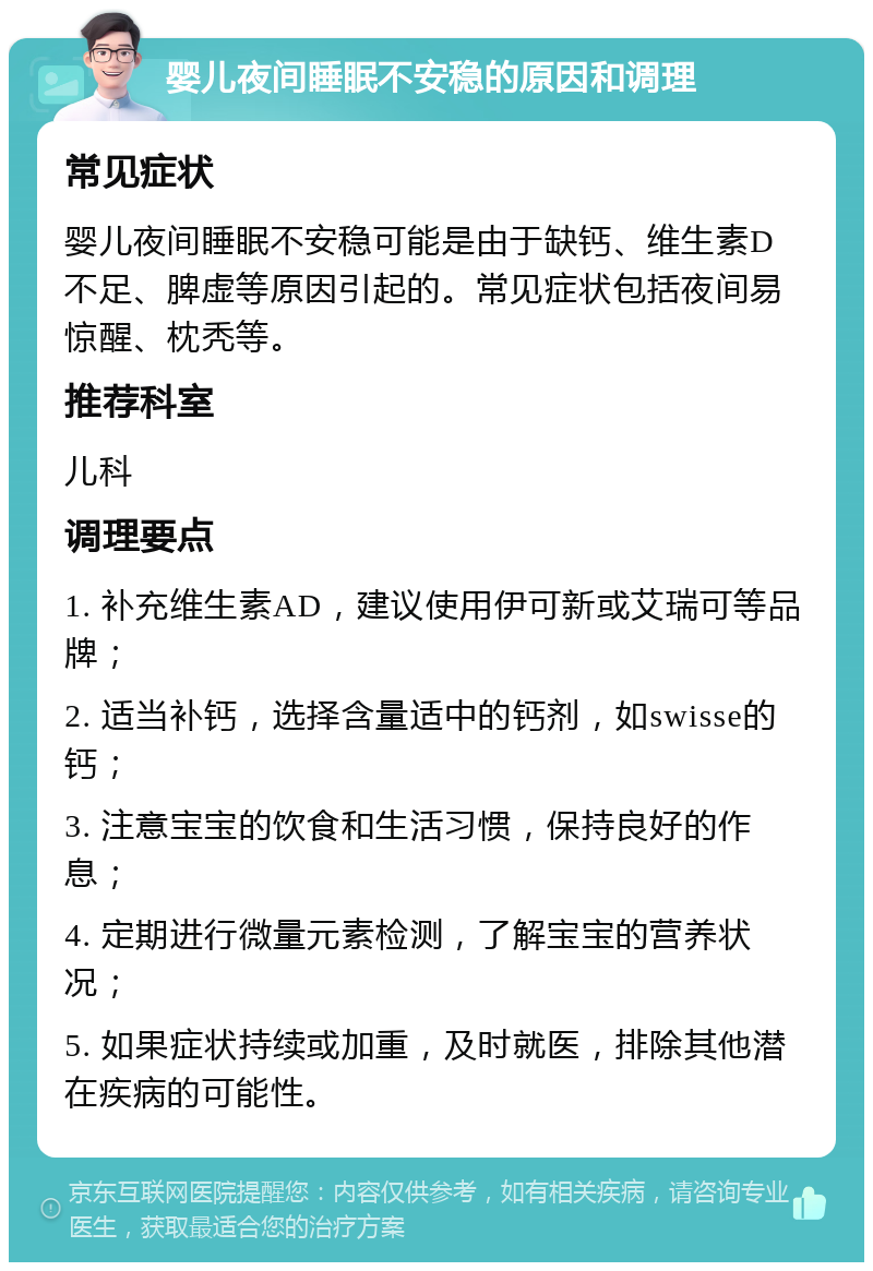 婴儿夜间睡眠不安稳的原因和调理 常见症状 婴儿夜间睡眠不安稳可能是由于缺钙、维生素D不足、脾虚等原因引起的。常见症状包括夜间易惊醒、枕秃等。 推荐科室 儿科 调理要点 1. 补充维生素AD，建议使用伊可新或艾瑞可等品牌； 2. 适当补钙，选择含量适中的钙剂，如swisse的钙； 3. 注意宝宝的饮食和生活习惯，保持良好的作息； 4. 定期进行微量元素检测，了解宝宝的营养状况； 5. 如果症状持续或加重，及时就医，排除其他潜在疾病的可能性。