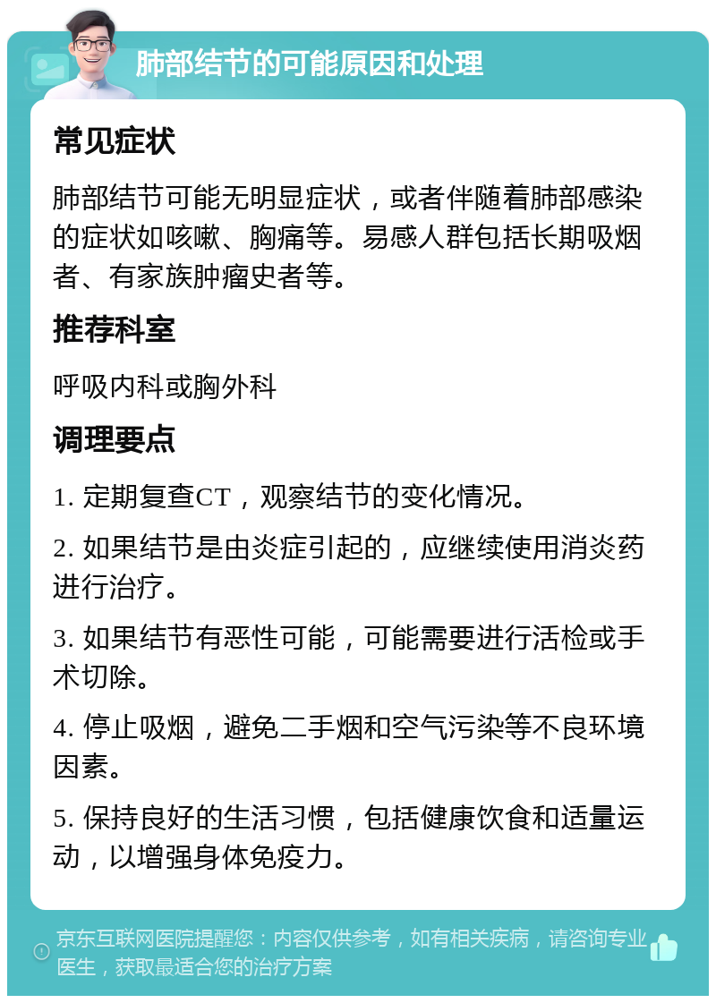 肺部结节的可能原因和处理 常见症状 肺部结节可能无明显症状，或者伴随着肺部感染的症状如咳嗽、胸痛等。易感人群包括长期吸烟者、有家族肿瘤史者等。 推荐科室 呼吸内科或胸外科 调理要点 1. 定期复查CT，观察结节的变化情况。 2. 如果结节是由炎症引起的，应继续使用消炎药进行治疗。 3. 如果结节有恶性可能，可能需要进行活检或手术切除。 4. 停止吸烟，避免二手烟和空气污染等不良环境因素。 5. 保持良好的生活习惯，包括健康饮食和适量运动，以增强身体免疫力。