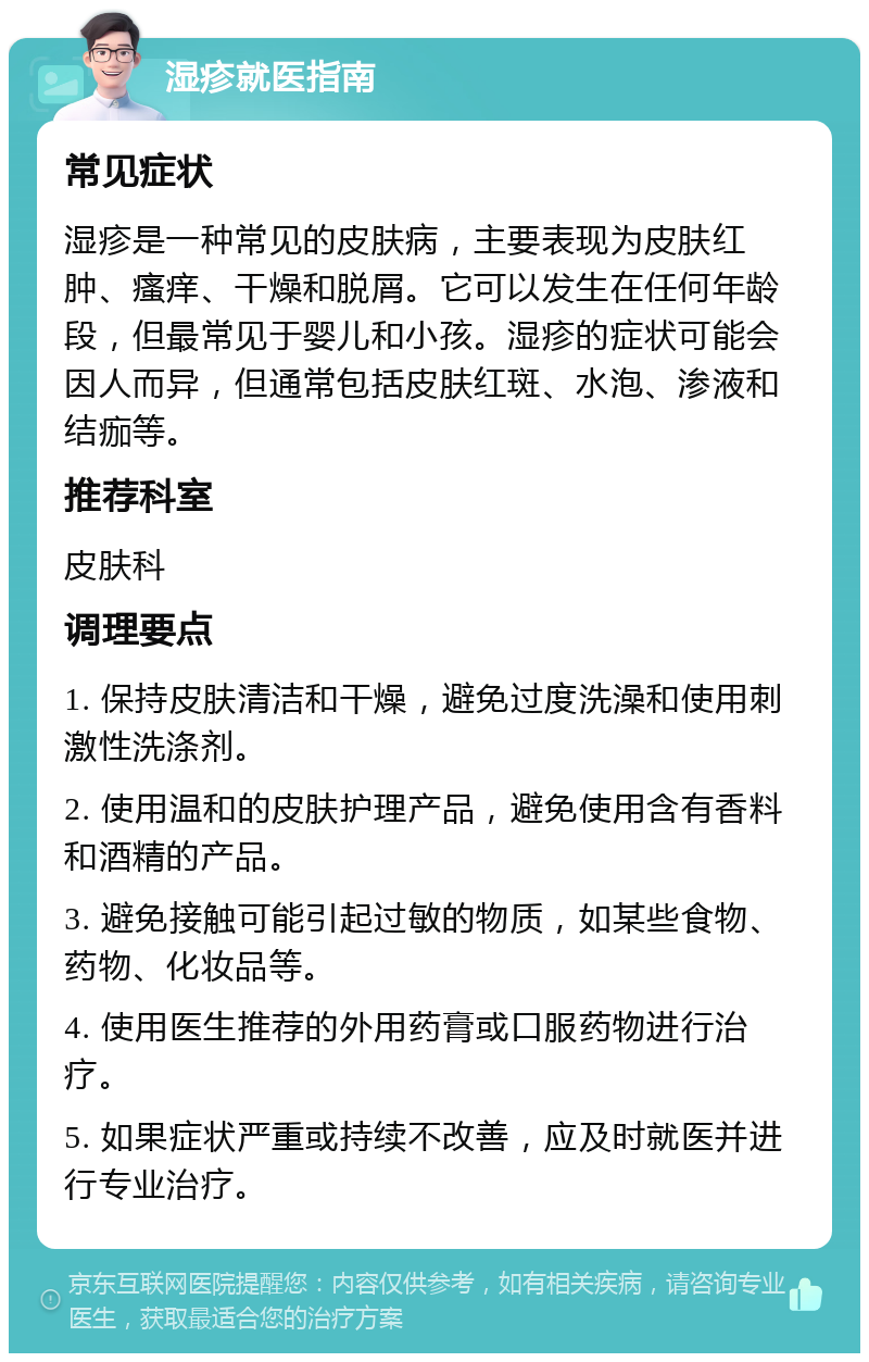 湿疹就医指南 常见症状 湿疹是一种常见的皮肤病，主要表现为皮肤红肿、瘙痒、干燥和脱屑。它可以发生在任何年龄段，但最常见于婴儿和小孩。湿疹的症状可能会因人而异，但通常包括皮肤红斑、水泡、渗液和结痂等。 推荐科室 皮肤科 调理要点 1. 保持皮肤清洁和干燥，避免过度洗澡和使用刺激性洗涤剂。 2. 使用温和的皮肤护理产品，避免使用含有香料和酒精的产品。 3. 避免接触可能引起过敏的物质，如某些食物、药物、化妆品等。 4. 使用医生推荐的外用药膏或口服药物进行治疗。 5. 如果症状严重或持续不改善，应及时就医并进行专业治疗。