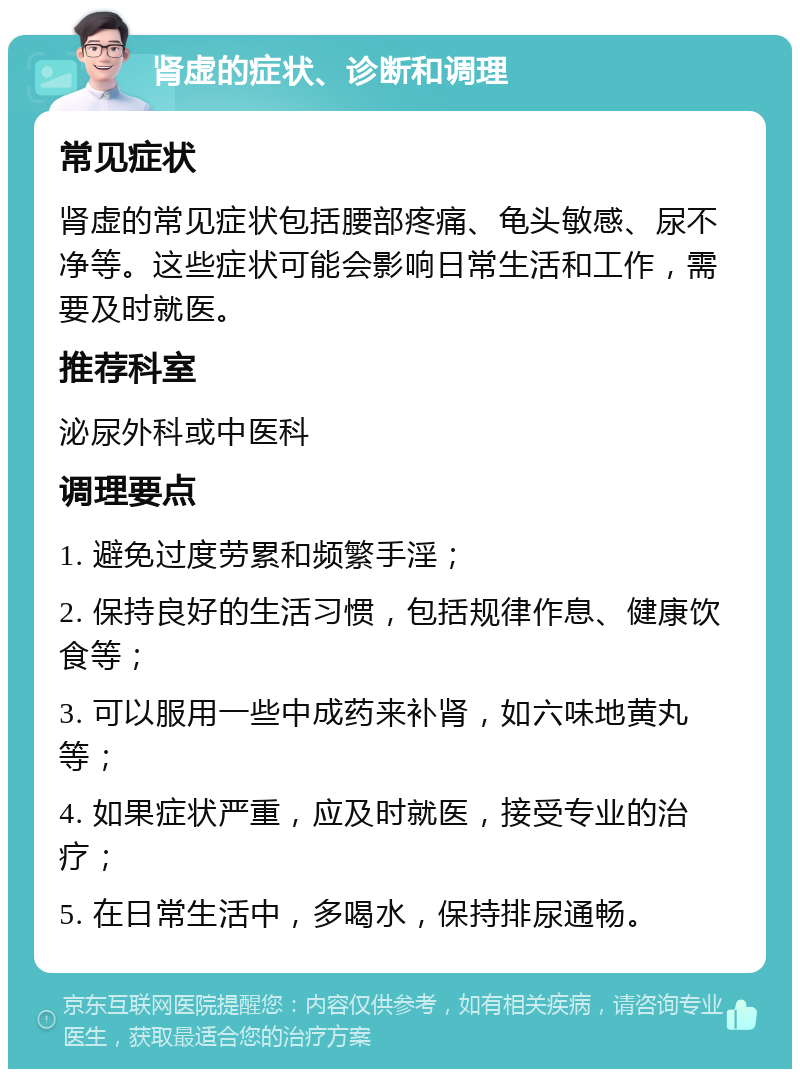 肾虚的症状、诊断和调理 常见症状 肾虚的常见症状包括腰部疼痛、龟头敏感、尿不净等。这些症状可能会影响日常生活和工作，需要及时就医。 推荐科室 泌尿外科或中医科 调理要点 1. 避免过度劳累和频繁手淫； 2. 保持良好的生活习惯，包括规律作息、健康饮食等； 3. 可以服用一些中成药来补肾，如六味地黄丸等； 4. 如果症状严重，应及时就医，接受专业的治疗； 5. 在日常生活中，多喝水，保持排尿通畅。