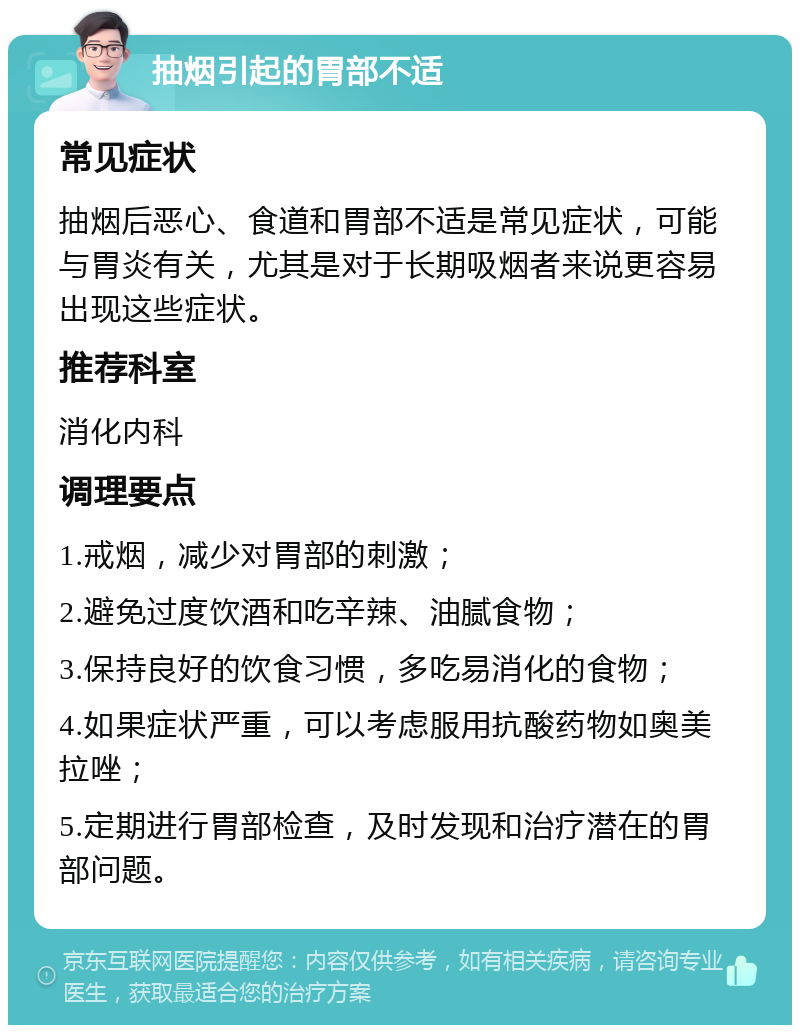 抽烟引起的胃部不适 常见症状 抽烟后恶心、食道和胃部不适是常见症状，可能与胃炎有关，尤其是对于长期吸烟者来说更容易出现这些症状。 推荐科室 消化内科 调理要点 1.戒烟，减少对胃部的刺激； 2.避免过度饮酒和吃辛辣、油腻食物； 3.保持良好的饮食习惯，多吃易消化的食物； 4.如果症状严重，可以考虑服用抗酸药物如奥美拉唑； 5.定期进行胃部检查，及时发现和治疗潜在的胃部问题。