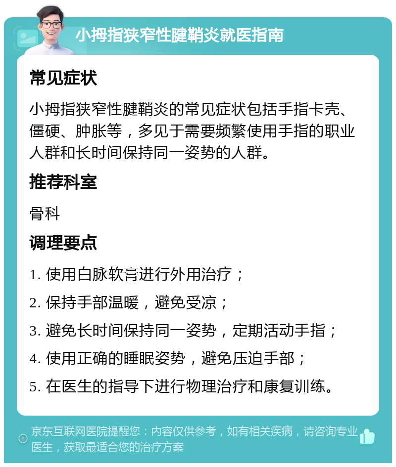 小拇指狭窄性腱鞘炎就医指南 常见症状 小拇指狭窄性腱鞘炎的常见症状包括手指卡壳、僵硬、肿胀等，多见于需要频繁使用手指的职业人群和长时间保持同一姿势的人群。 推荐科室 骨科 调理要点 1. 使用白脉软膏进行外用治疗； 2. 保持手部温暖，避免受凉； 3. 避免长时间保持同一姿势，定期活动手指； 4. 使用正确的睡眠姿势，避免压迫手部； 5. 在医生的指导下进行物理治疗和康复训练。