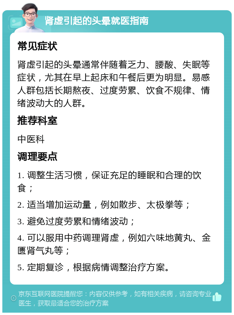 肾虚引起的头晕就医指南 常见症状 肾虚引起的头晕通常伴随着乏力、腰酸、失眠等症状，尤其在早上起床和午餐后更为明显。易感人群包括长期熬夜、过度劳累、饮食不规律、情绪波动大的人群。 推荐科室 中医科 调理要点 1. 调整生活习惯，保证充足的睡眠和合理的饮食； 2. 适当增加运动量，例如散步、太极拳等； 3. 避免过度劳累和情绪波动； 4. 可以服用中药调理肾虚，例如六味地黄丸、金匮肾气丸等； 5. 定期复诊，根据病情调整治疗方案。