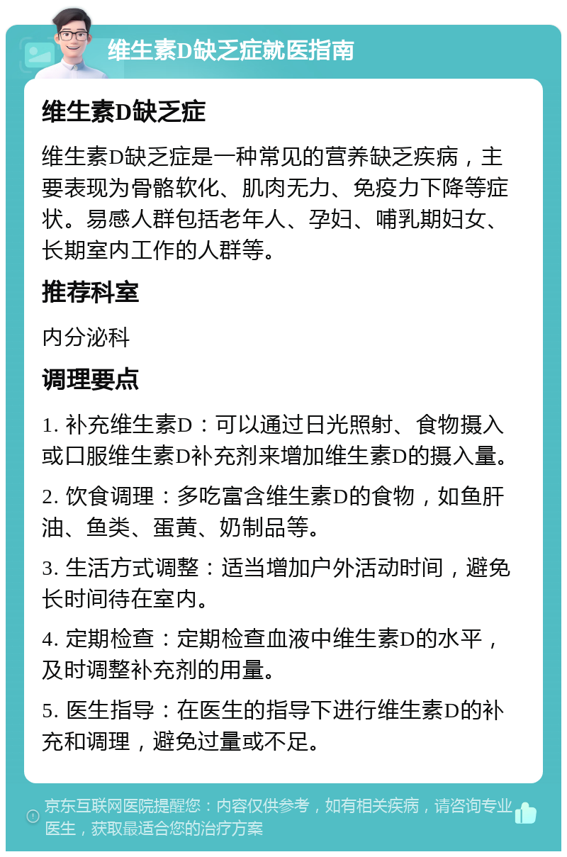 维生素D缺乏症就医指南 维生素D缺乏症 维生素D缺乏症是一种常见的营养缺乏疾病，主要表现为骨骼软化、肌肉无力、免疫力下降等症状。易感人群包括老年人、孕妇、哺乳期妇女、长期室内工作的人群等。 推荐科室 内分泌科 调理要点 1. 补充维生素D：可以通过日光照射、食物摄入或口服维生素D补充剂来增加维生素D的摄入量。 2. 饮食调理：多吃富含维生素D的食物，如鱼肝油、鱼类、蛋黄、奶制品等。 3. 生活方式调整：适当增加户外活动时间，避免长时间待在室内。 4. 定期检查：定期检查血液中维生素D的水平，及时调整补充剂的用量。 5. 医生指导：在医生的指导下进行维生素D的补充和调理，避免过量或不足。