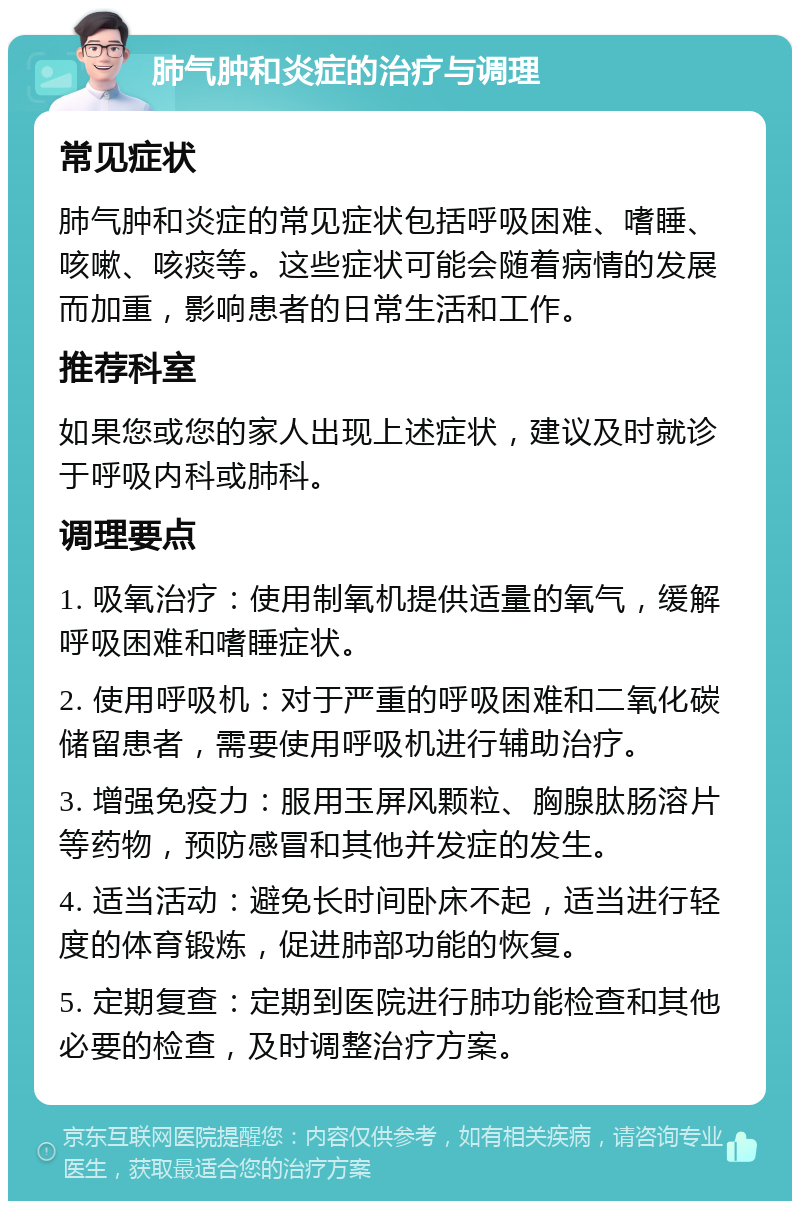 肺气肿和炎症的治疗与调理 常见症状 肺气肿和炎症的常见症状包括呼吸困难、嗜睡、咳嗽、咳痰等。这些症状可能会随着病情的发展而加重，影响患者的日常生活和工作。 推荐科室 如果您或您的家人出现上述症状，建议及时就诊于呼吸内科或肺科。 调理要点 1. 吸氧治疗：使用制氧机提供适量的氧气，缓解呼吸困难和嗜睡症状。 2. 使用呼吸机：对于严重的呼吸困难和二氧化碳储留患者，需要使用呼吸机进行辅助治疗。 3. 增强免疫力：服用玉屏风颗粒、胸腺肽肠溶片等药物，预防感冒和其他并发症的发生。 4. 适当活动：避免长时间卧床不起，适当进行轻度的体育锻炼，促进肺部功能的恢复。 5. 定期复查：定期到医院进行肺功能检查和其他必要的检查，及时调整治疗方案。