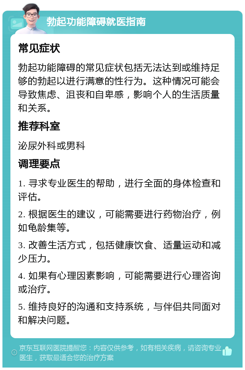 勃起功能障碍就医指南 常见症状 勃起功能障碍的常见症状包括无法达到或维持足够的勃起以进行满意的性行为。这种情况可能会导致焦虑、沮丧和自卑感，影响个人的生活质量和关系。 推荐科室 泌尿外科或男科 调理要点 1. 寻求专业医生的帮助，进行全面的身体检查和评估。 2. 根据医生的建议，可能需要进行药物治疗，例如龟龄集等。 3. 改善生活方式，包括健康饮食、适量运动和减少压力。 4. 如果有心理因素影响，可能需要进行心理咨询或治疗。 5. 维持良好的沟通和支持系统，与伴侣共同面对和解决问题。