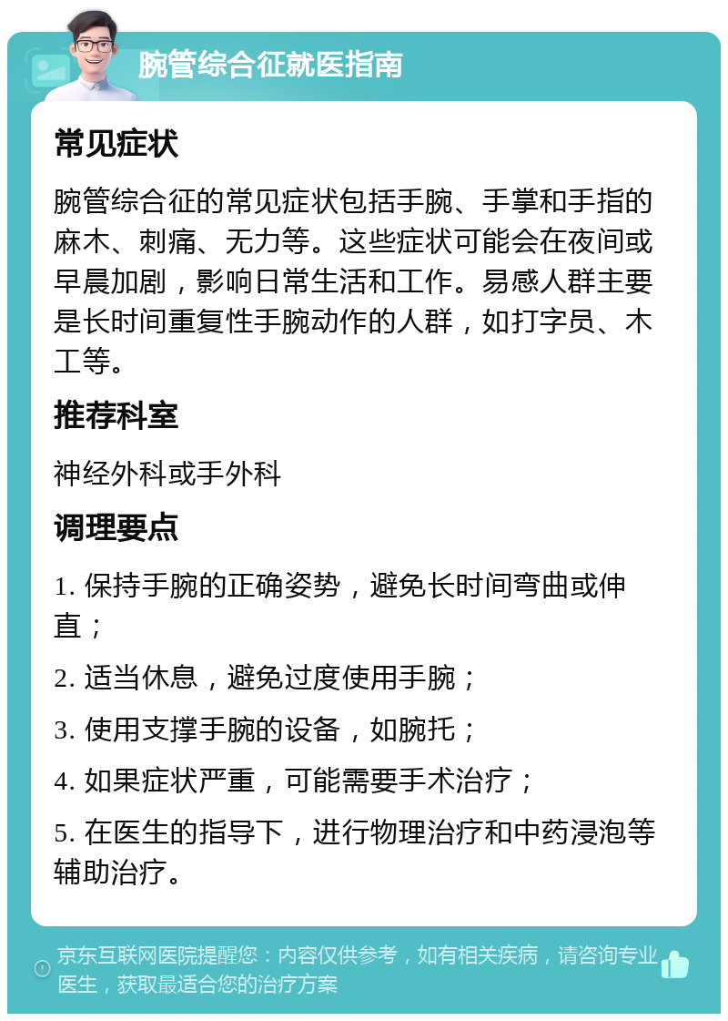 腕管综合征就医指南 常见症状 腕管综合征的常见症状包括手腕、手掌和手指的麻木、刺痛、无力等。这些症状可能会在夜间或早晨加剧，影响日常生活和工作。易感人群主要是长时间重复性手腕动作的人群，如打字员、木工等。 推荐科室 神经外科或手外科 调理要点 1. 保持手腕的正确姿势，避免长时间弯曲或伸直； 2. 适当休息，避免过度使用手腕； 3. 使用支撑手腕的设备，如腕托； 4. 如果症状严重，可能需要手术治疗； 5. 在医生的指导下，进行物理治疗和中药浸泡等辅助治疗。