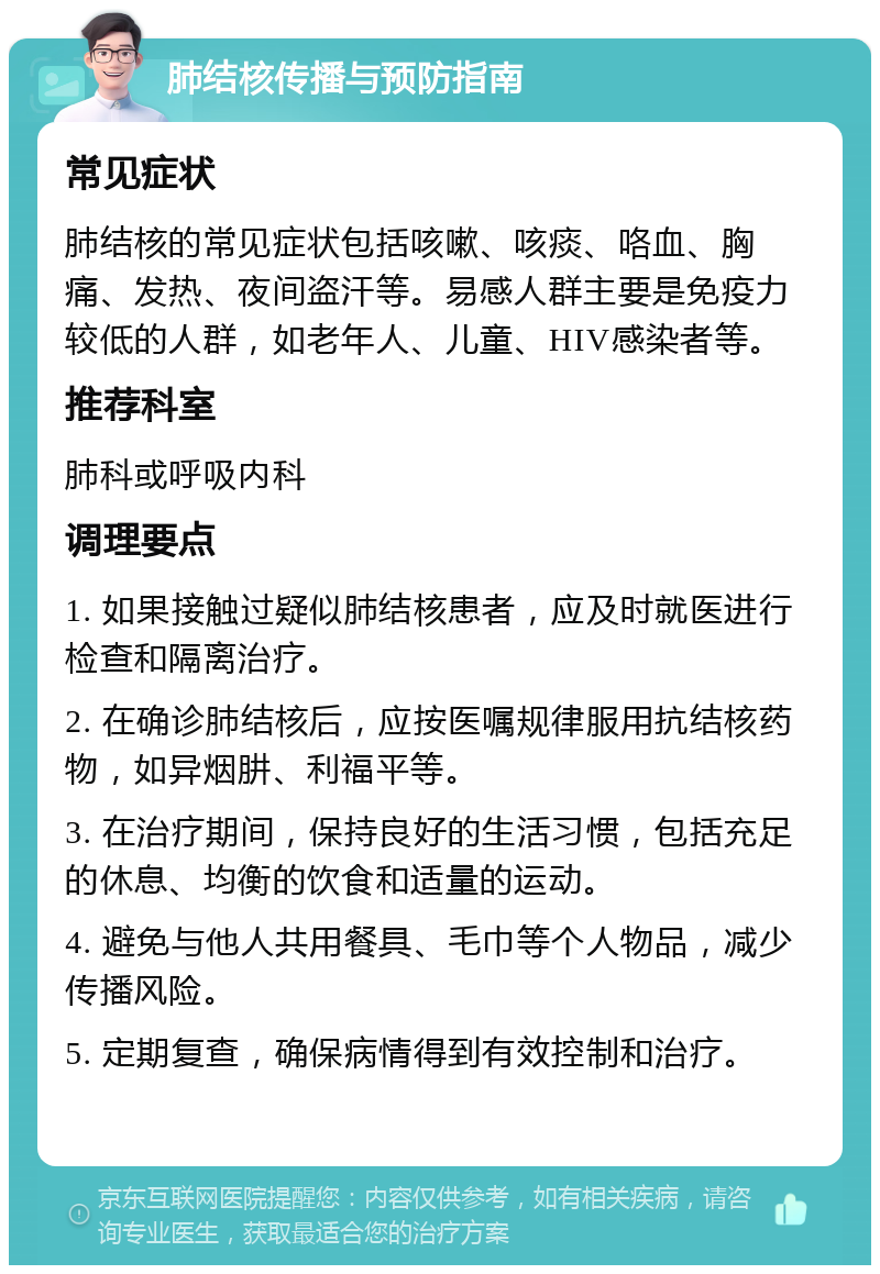 肺结核传播与预防指南 常见症状 肺结核的常见症状包括咳嗽、咳痰、咯血、胸痛、发热、夜间盗汗等。易感人群主要是免疫力较低的人群，如老年人、儿童、HIV感染者等。 推荐科室 肺科或呼吸内科 调理要点 1. 如果接触过疑似肺结核患者，应及时就医进行检查和隔离治疗。 2. 在确诊肺结核后，应按医嘱规律服用抗结核药物，如异烟肼、利福平等。 3. 在治疗期间，保持良好的生活习惯，包括充足的休息、均衡的饮食和适量的运动。 4. 避免与他人共用餐具、毛巾等个人物品，减少传播风险。 5. 定期复查，确保病情得到有效控制和治疗。