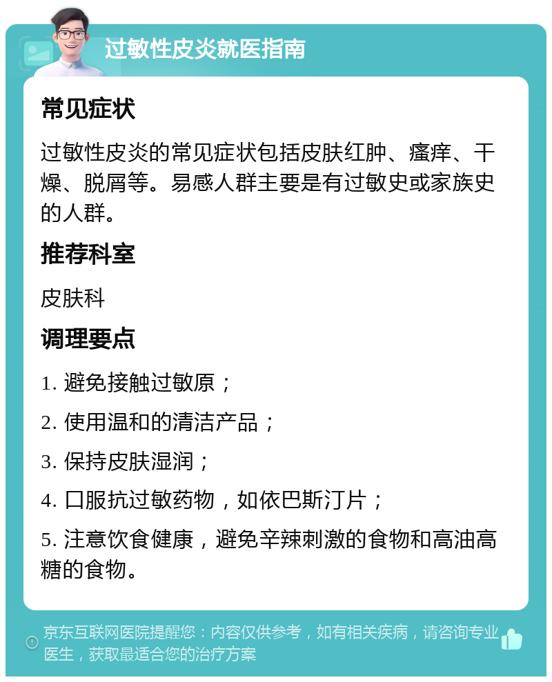 过敏性皮炎就医指南 常见症状 过敏性皮炎的常见症状包括皮肤红肿、瘙痒、干燥、脱屑等。易感人群主要是有过敏史或家族史的人群。 推荐科室 皮肤科 调理要点 1. 避免接触过敏原； 2. 使用温和的清洁产品； 3. 保持皮肤湿润； 4. 口服抗过敏药物，如依巴斯汀片； 5. 注意饮食健康，避免辛辣刺激的食物和高油高糖的食物。