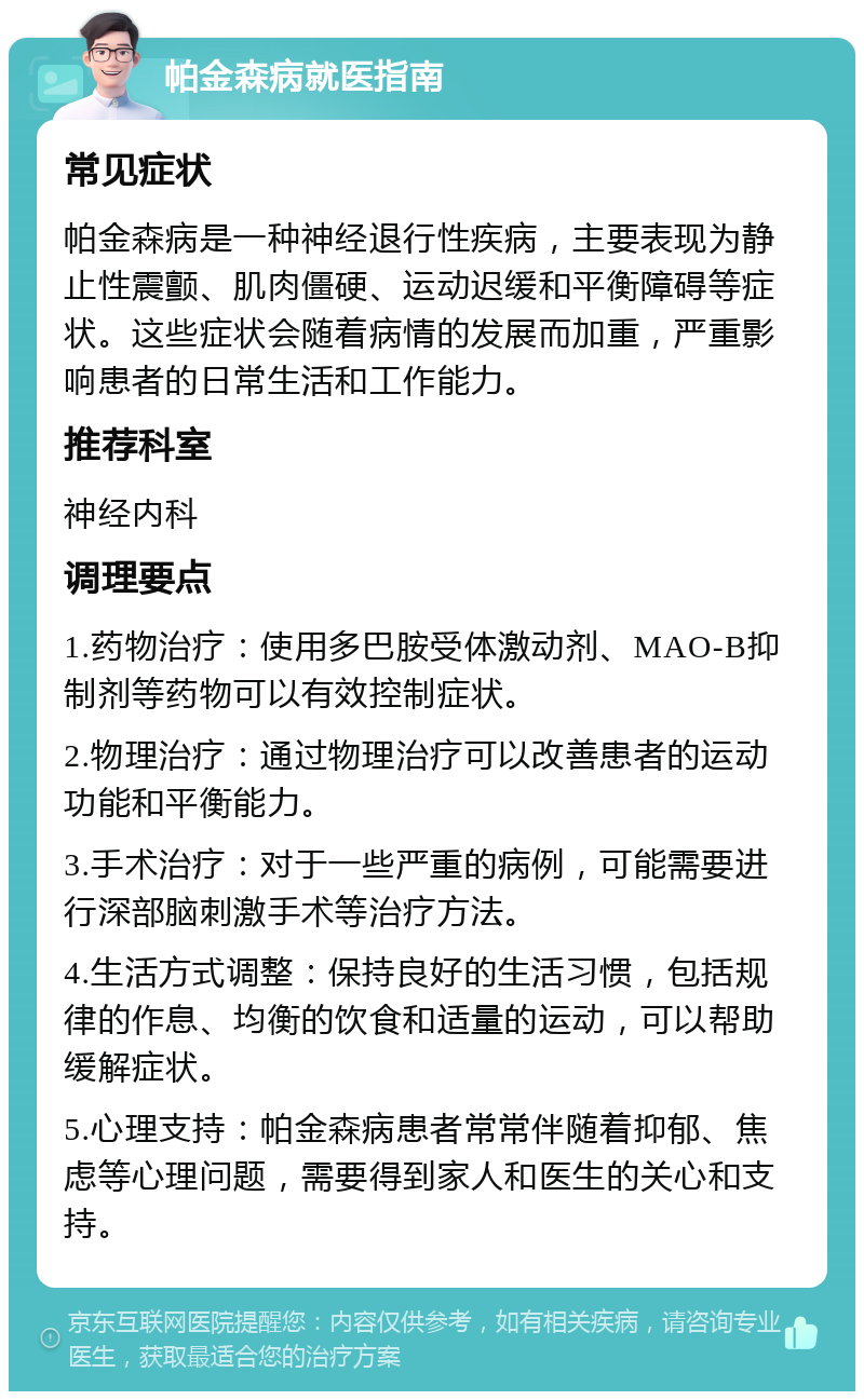 帕金森病就医指南 常见症状 帕金森病是一种神经退行性疾病，主要表现为静止性震颤、肌肉僵硬、运动迟缓和平衡障碍等症状。这些症状会随着病情的发展而加重，严重影响患者的日常生活和工作能力。 推荐科室 神经内科 调理要点 1.药物治疗：使用多巴胺受体激动剂、MAO-B抑制剂等药物可以有效控制症状。 2.物理治疗：通过物理治疗可以改善患者的运动功能和平衡能力。 3.手术治疗：对于一些严重的病例，可能需要进行深部脑刺激手术等治疗方法。 4.生活方式调整：保持良好的生活习惯，包括规律的作息、均衡的饮食和适量的运动，可以帮助缓解症状。 5.心理支持：帕金森病患者常常伴随着抑郁、焦虑等心理问题，需要得到家人和医生的关心和支持。