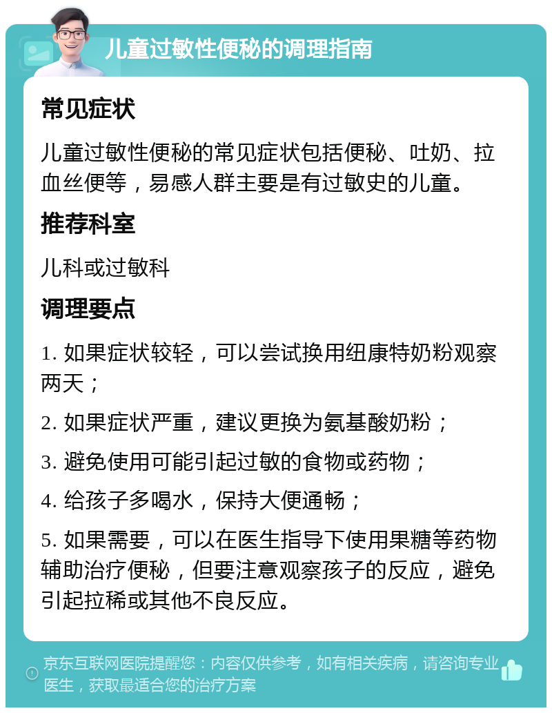 儿童过敏性便秘的调理指南 常见症状 儿童过敏性便秘的常见症状包括便秘、吐奶、拉血丝便等，易感人群主要是有过敏史的儿童。 推荐科室 儿科或过敏科 调理要点 1. 如果症状较轻，可以尝试换用纽康特奶粉观察两天； 2. 如果症状严重，建议更换为氨基酸奶粉； 3. 避免使用可能引起过敏的食物或药物； 4. 给孩子多喝水，保持大便通畅； 5. 如果需要，可以在医生指导下使用果糖等药物辅助治疗便秘，但要注意观察孩子的反应，避免引起拉稀或其他不良反应。