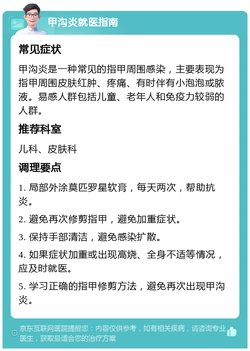 甲沟炎就医指南 常见症状 甲沟炎是一种常见的指甲周围感染，主要表现为指甲周围皮肤红肿、疼痛、有时伴有小泡泡或脓液。易感人群包括儿童、老年人和免疫力较弱的人群。 推荐科室 儿科、皮肤科 调理要点 1. 局部外涂莫匹罗星软膏，每天两次，帮助抗炎。 2. 避免再次修剪指甲，避免加重症状。 3. 保持手部清洁，避免感染扩散。 4. 如果症状加重或出现高烧、全身不适等情况，应及时就医。 5. 学习正确的指甲修剪方法，避免再次出现甲沟炎。