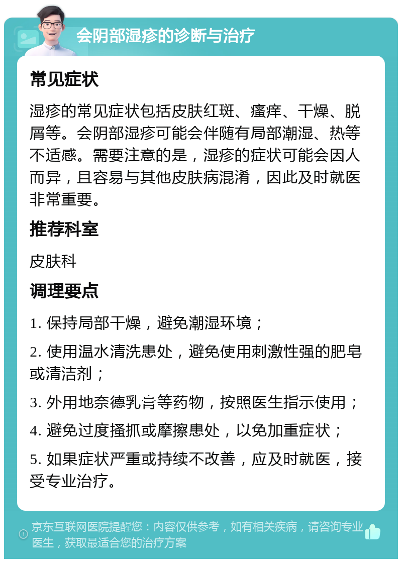 会阴部湿疹的诊断与治疗 常见症状 湿疹的常见症状包括皮肤红斑、瘙痒、干燥、脱屑等。会阴部湿疹可能会伴随有局部潮湿、热等不适感。需要注意的是，湿疹的症状可能会因人而异，且容易与其他皮肤病混淆，因此及时就医非常重要。 推荐科室 皮肤科 调理要点 1. 保持局部干燥，避免潮湿环境； 2. 使用温水清洗患处，避免使用刺激性强的肥皂或清洁剂； 3. 外用地奈德乳膏等药物，按照医生指示使用； 4. 避免过度搔抓或摩擦患处，以免加重症状； 5. 如果症状严重或持续不改善，应及时就医，接受专业治疗。