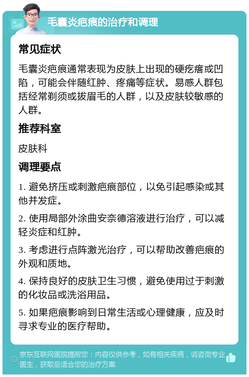 毛囊炎疤痕的治疗和调理 常见症状 毛囊炎疤痕通常表现为皮肤上出现的硬疙瘩或凹陷，可能会伴随红肿、疼痛等症状。易感人群包括经常剃须或拔眉毛的人群，以及皮肤较敏感的人群。 推荐科室 皮肤科 调理要点 1. 避免挤压或刺激疤痕部位，以免引起感染或其他并发症。 2. 使用局部外涂曲安奈德溶液进行治疗，可以减轻炎症和红肿。 3. 考虑进行点阵激光治疗，可以帮助改善疤痕的外观和质地。 4. 保持良好的皮肤卫生习惯，避免使用过于刺激的化妆品或洗浴用品。 5. 如果疤痕影响到日常生活或心理健康，应及时寻求专业的医疗帮助。