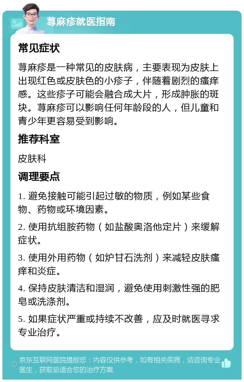 荨麻疹就医指南 常见症状 荨麻疹是一种常见的皮肤病，主要表现为皮肤上出现红色或皮肤色的小疹子，伴随着剧烈的瘙痒感。这些疹子可能会融合成大片，形成肿胀的斑块。荨麻疹可以影响任何年龄段的人，但儿童和青少年更容易受到影响。 推荐科室 皮肤科 调理要点 1. 避免接触可能引起过敏的物质，例如某些食物、药物或环境因素。 2. 使用抗组胺药物（如盐酸奥洛他定片）来缓解症状。 3. 使用外用药物（如炉甘石洗剂）来减轻皮肤瘙痒和炎症。 4. 保持皮肤清洁和湿润，避免使用刺激性强的肥皂或洗涤剂。 5. 如果症状严重或持续不改善，应及时就医寻求专业治疗。