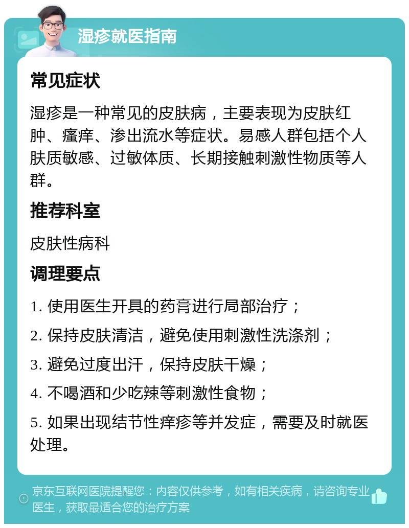 湿疹就医指南 常见症状 湿疹是一种常见的皮肤病，主要表现为皮肤红肿、瘙痒、渗出流水等症状。易感人群包括个人肤质敏感、过敏体质、长期接触刺激性物质等人群。 推荐科室 皮肤性病科 调理要点 1. 使用医生开具的药膏进行局部治疗； 2. 保持皮肤清洁，避免使用刺激性洗涤剂； 3. 避免过度出汗，保持皮肤干燥； 4. 不喝酒和少吃辣等刺激性食物； 5. 如果出现结节性痒疹等并发症，需要及时就医处理。