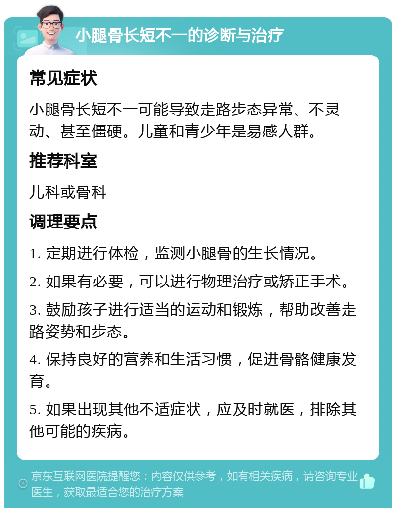 小腿骨长短不一的诊断与治疗 常见症状 小腿骨长短不一可能导致走路步态异常、不灵动、甚至僵硬。儿童和青少年是易感人群。 推荐科室 儿科或骨科 调理要点 1. 定期进行体检，监测小腿骨的生长情况。 2. 如果有必要，可以进行物理治疗或矫正手术。 3. 鼓励孩子进行适当的运动和锻炼，帮助改善走路姿势和步态。 4. 保持良好的营养和生活习惯，促进骨骼健康发育。 5. 如果出现其他不适症状，应及时就医，排除其他可能的疾病。