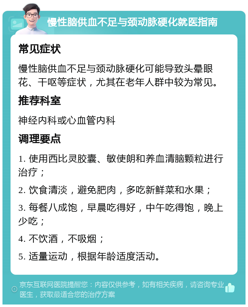 慢性脑供血不足与颈动脉硬化就医指南 常见症状 慢性脑供血不足与颈动脉硬化可能导致头晕眼花、干呕等症状，尤其在老年人群中较为常见。 推荐科室 神经内科或心血管内科 调理要点 1. 使用西比灵胶囊、敏使朗和养血清脑颗粒进行治疗； 2. 饮食清淡，避免肥肉，多吃新鲜菜和水果； 3. 每餐八成饱，早晨吃得好，中午吃得饱，晚上少吃； 4. 不饮酒，不吸烟； 5. 适量运动，根据年龄适度活动。