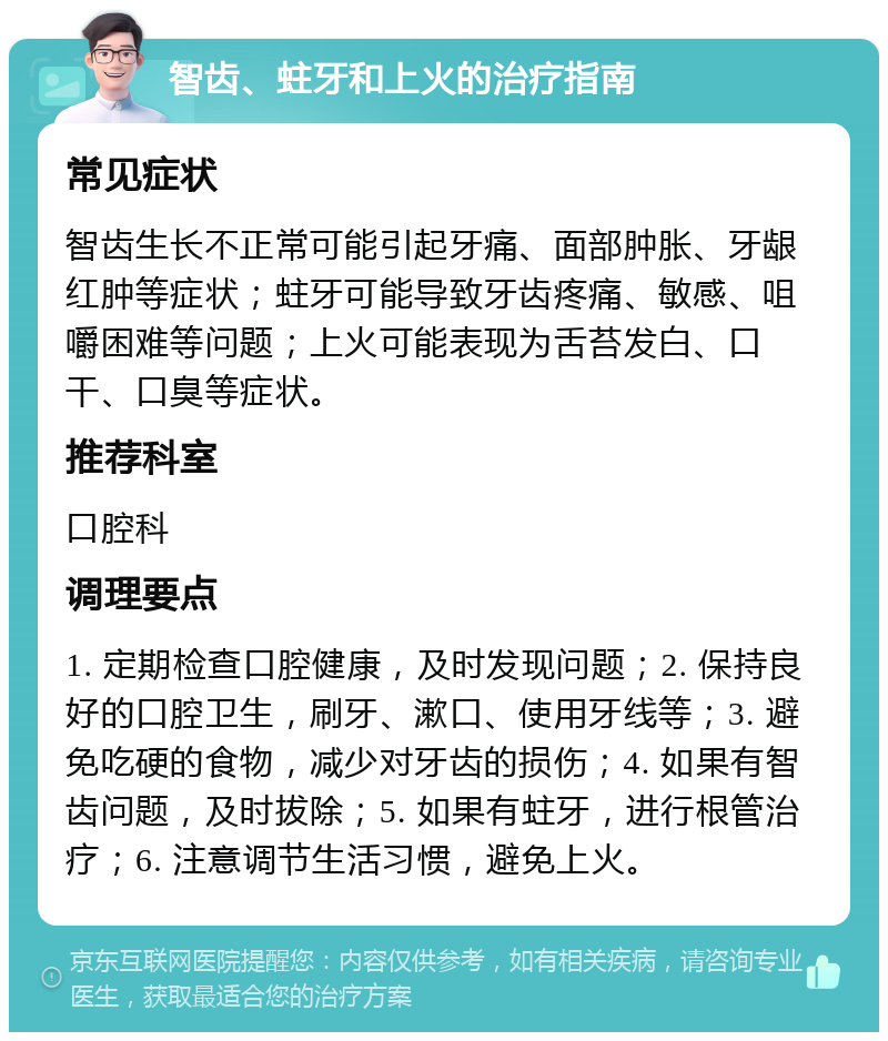 智齿、蛀牙和上火的治疗指南 常见症状 智齿生长不正常可能引起牙痛、面部肿胀、牙龈红肿等症状；蛀牙可能导致牙齿疼痛、敏感、咀嚼困难等问题；上火可能表现为舌苔发白、口干、口臭等症状。 推荐科室 口腔科 调理要点 1. 定期检查口腔健康，及时发现问题；2. 保持良好的口腔卫生，刷牙、漱口、使用牙线等；3. 避免吃硬的食物，减少对牙齿的损伤；4. 如果有智齿问题，及时拔除；5. 如果有蛀牙，进行根管治疗；6. 注意调节生活习惯，避免上火。