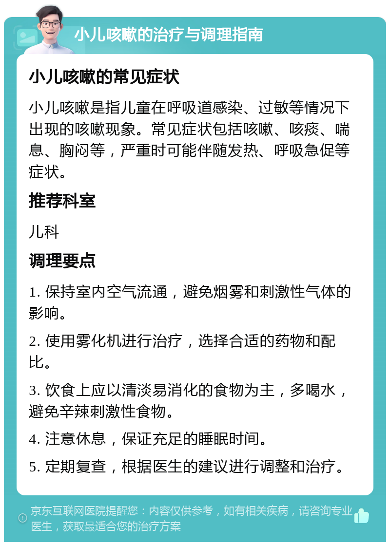 小儿咳嗽的治疗与调理指南 小儿咳嗽的常见症状 小儿咳嗽是指儿童在呼吸道感染、过敏等情况下出现的咳嗽现象。常见症状包括咳嗽、咳痰、喘息、胸闷等，严重时可能伴随发热、呼吸急促等症状。 推荐科室 儿科 调理要点 1. 保持室内空气流通，避免烟雾和刺激性气体的影响。 2. 使用雾化机进行治疗，选择合适的药物和配比。 3. 饮食上应以清淡易消化的食物为主，多喝水，避免辛辣刺激性食物。 4. 注意休息，保证充足的睡眠时间。 5. 定期复查，根据医生的建议进行调整和治疗。