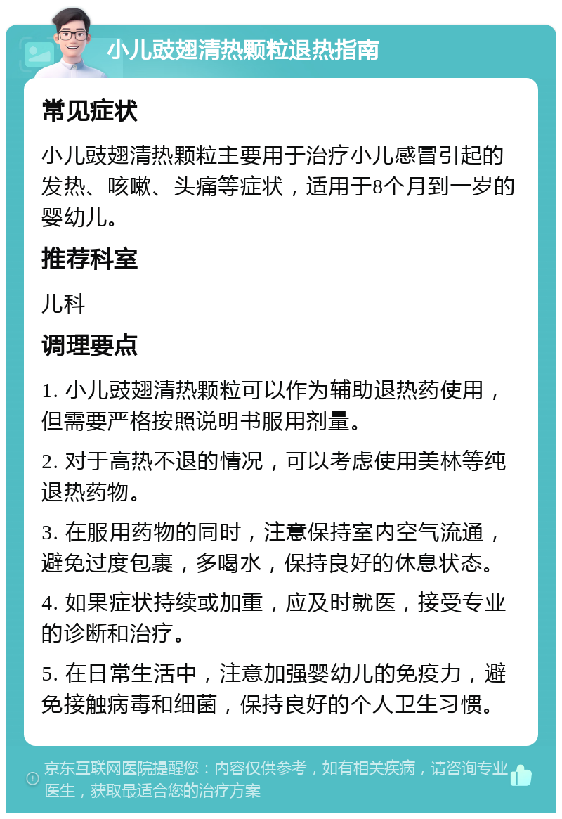 小儿豉翅清热颗粒退热指南 常见症状 小儿豉翅清热颗粒主要用于治疗小儿感冒引起的发热、咳嗽、头痛等症状，适用于8个月到一岁的婴幼儿。 推荐科室 儿科 调理要点 1. 小儿豉翅清热颗粒可以作为辅助退热药使用，但需要严格按照说明书服用剂量。 2. 对于高热不退的情况，可以考虑使用美林等纯退热药物。 3. 在服用药物的同时，注意保持室内空气流通，避免过度包裹，多喝水，保持良好的休息状态。 4. 如果症状持续或加重，应及时就医，接受专业的诊断和治疗。 5. 在日常生活中，注意加强婴幼儿的免疫力，避免接触病毒和细菌，保持良好的个人卫生习惯。