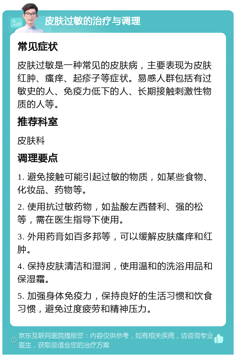 皮肤过敏的治疗与调理 常见症状 皮肤过敏是一种常见的皮肤病，主要表现为皮肤红肿、瘙痒、起疹子等症状。易感人群包括有过敏史的人、免疫力低下的人、长期接触刺激性物质的人等。 推荐科室 皮肤科 调理要点 1. 避免接触可能引起过敏的物质，如某些食物、化妆品、药物等。 2. 使用抗过敏药物，如盐酸左西替利、强的松等，需在医生指导下使用。 3. 外用药膏如百多邦等，可以缓解皮肤瘙痒和红肿。 4. 保持皮肤清洁和湿润，使用温和的洗浴用品和保湿霜。 5. 加强身体免疫力，保持良好的生活习惯和饮食习惯，避免过度疲劳和精神压力。