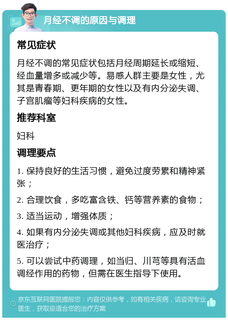 月经不调的原因与调理 常见症状 月经不调的常见症状包括月经周期延长或缩短、经血量增多或减少等。易感人群主要是女性，尤其是青春期、更年期的女性以及有内分泌失调、子宫肌瘤等妇科疾病的女性。 推荐科室 妇科 调理要点 1. 保持良好的生活习惯，避免过度劳累和精神紧张； 2. 合理饮食，多吃富含铁、钙等营养素的食物； 3. 适当运动，增强体质； 4. 如果有内分泌失调或其他妇科疾病，应及时就医治疗； 5. 可以尝试中药调理，如当归、川芎等具有活血调经作用的药物，但需在医生指导下使用。