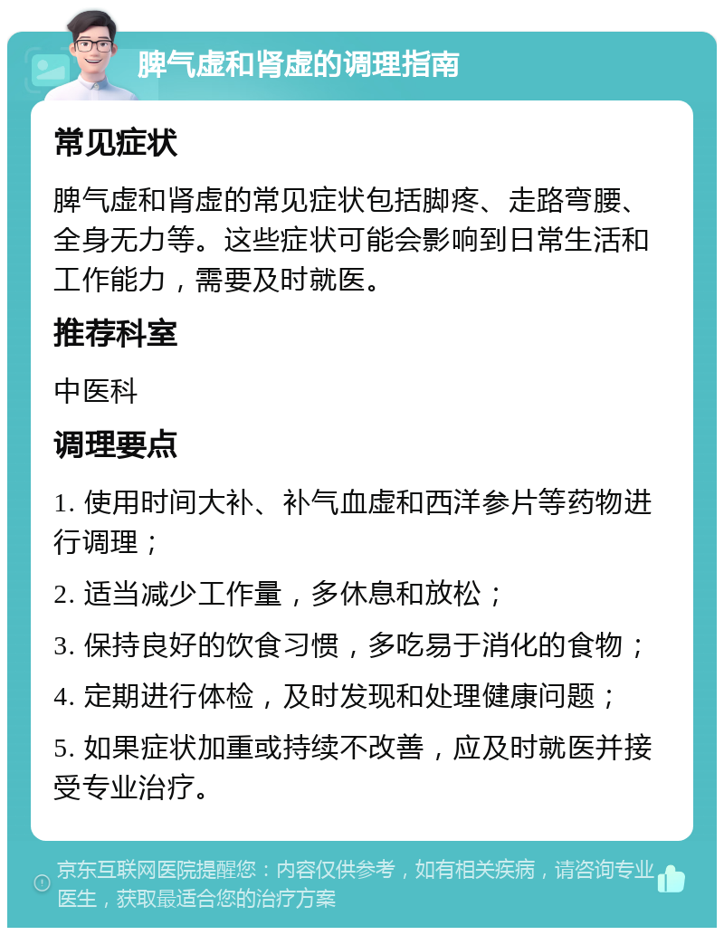 脾气虚和肾虚的调理指南 常见症状 脾气虚和肾虚的常见症状包括脚疼、走路弯腰、全身无力等。这些症状可能会影响到日常生活和工作能力，需要及时就医。 推荐科室 中医科 调理要点 1. 使用时间大补、补气血虚和西洋参片等药物进行调理； 2. 适当减少工作量，多休息和放松； 3. 保持良好的饮食习惯，多吃易于消化的食物； 4. 定期进行体检，及时发现和处理健康问题； 5. 如果症状加重或持续不改善，应及时就医并接受专业治疗。