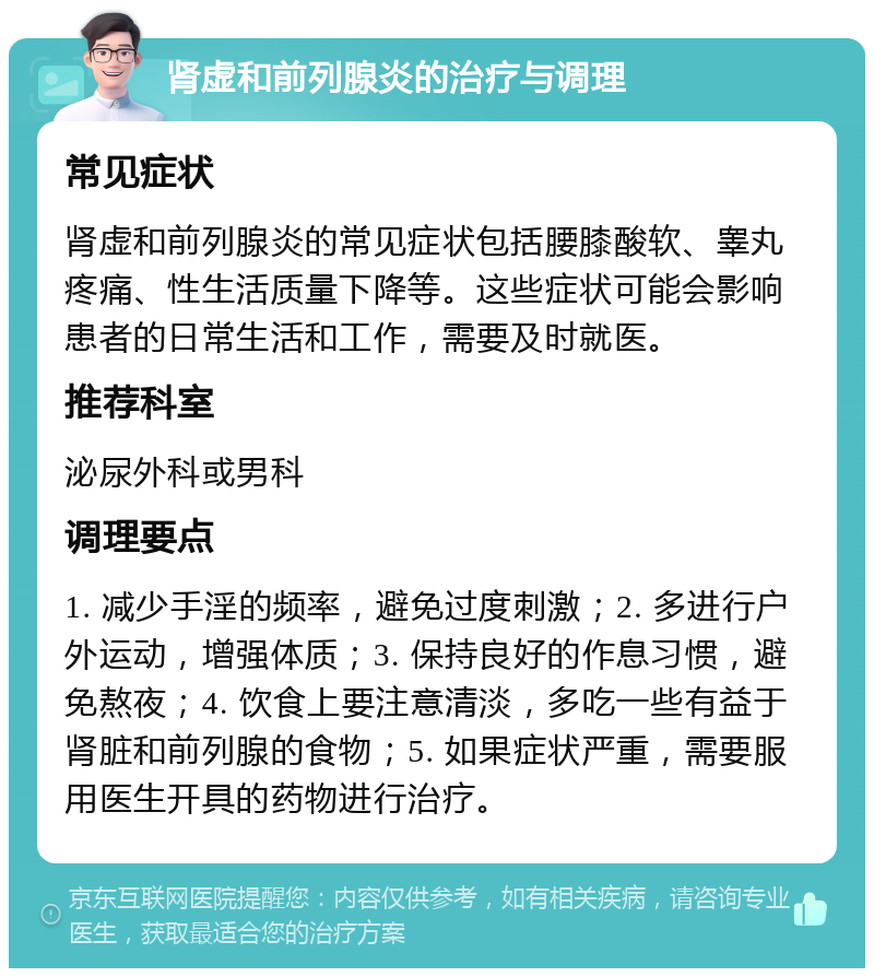 肾虚和前列腺炎的治疗与调理 常见症状 肾虚和前列腺炎的常见症状包括腰膝酸软、睾丸疼痛、性生活质量下降等。这些症状可能会影响患者的日常生活和工作，需要及时就医。 推荐科室 泌尿外科或男科 调理要点 1. 减少手淫的频率，避免过度刺激；2. 多进行户外运动，增强体质；3. 保持良好的作息习惯，避免熬夜；4. 饮食上要注意清淡，多吃一些有益于肾脏和前列腺的食物；5. 如果症状严重，需要服用医生开具的药物进行治疗。