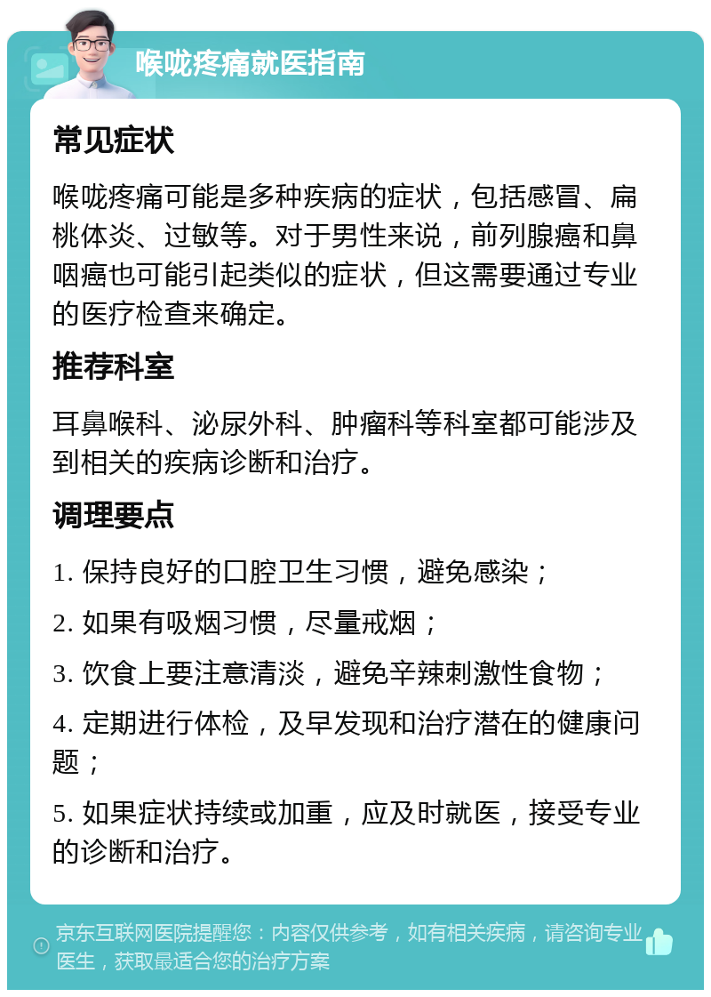 喉咙疼痛就医指南 常见症状 喉咙疼痛可能是多种疾病的症状，包括感冒、扁桃体炎、过敏等。对于男性来说，前列腺癌和鼻咽癌也可能引起类似的症状，但这需要通过专业的医疗检查来确定。 推荐科室 耳鼻喉科、泌尿外科、肿瘤科等科室都可能涉及到相关的疾病诊断和治疗。 调理要点 1. 保持良好的口腔卫生习惯，避免感染； 2. 如果有吸烟习惯，尽量戒烟； 3. 饮食上要注意清淡，避免辛辣刺激性食物； 4. 定期进行体检，及早发现和治疗潜在的健康问题； 5. 如果症状持续或加重，应及时就医，接受专业的诊断和治疗。