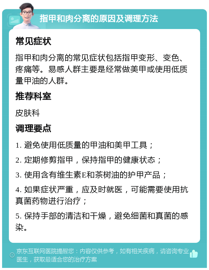 指甲和肉分离的原因及调理方法 常见症状 指甲和肉分离的常见症状包括指甲变形、变色、疼痛等。易感人群主要是经常做美甲或使用低质量甲油的人群。 推荐科室 皮肤科 调理要点 1. 避免使用低质量的甲油和美甲工具； 2. 定期修剪指甲，保持指甲的健康状态； 3. 使用含有维生素E和茶树油的护甲产品； 4. 如果症状严重，应及时就医，可能需要使用抗真菌药物进行治疗； 5. 保持手部的清洁和干燥，避免细菌和真菌的感染。