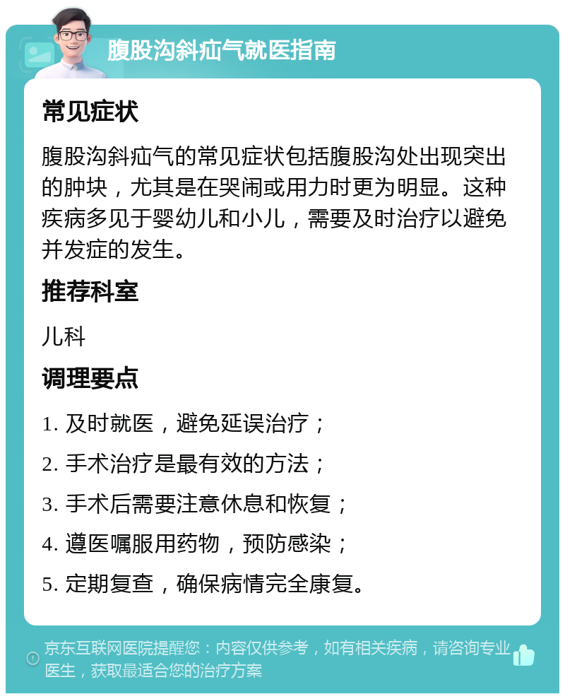 腹股沟斜疝气就医指南 常见症状 腹股沟斜疝气的常见症状包括腹股沟处出现突出的肿块，尤其是在哭闹或用力时更为明显。这种疾病多见于婴幼儿和小儿，需要及时治疗以避免并发症的发生。 推荐科室 儿科 调理要点 1. 及时就医，避免延误治疗； 2. 手术治疗是最有效的方法； 3. 手术后需要注意休息和恢复； 4. 遵医嘱服用药物，预防感染； 5. 定期复查，确保病情完全康复。