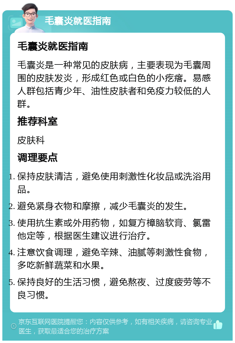 毛囊炎就医指南 毛囊炎就医指南 毛囊炎是一种常见的皮肤病，主要表现为毛囊周围的皮肤发炎，形成红色或白色的小疙瘩。易感人群包括青少年、油性皮肤者和免疫力较低的人群。 推荐科室 皮肤科 调理要点 保持皮肤清洁，避免使用刺激性化妆品或洗浴用品。 避免紧身衣物和摩擦，减少毛囊炎的发生。 使用抗生素或外用药物，如复方樟脑软膏、氯雷他定等，根据医生建议进行治疗。 注意饮食调理，避免辛辣、油腻等刺激性食物，多吃新鲜蔬菜和水果。 保持良好的生活习惯，避免熬夜、过度疲劳等不良习惯。