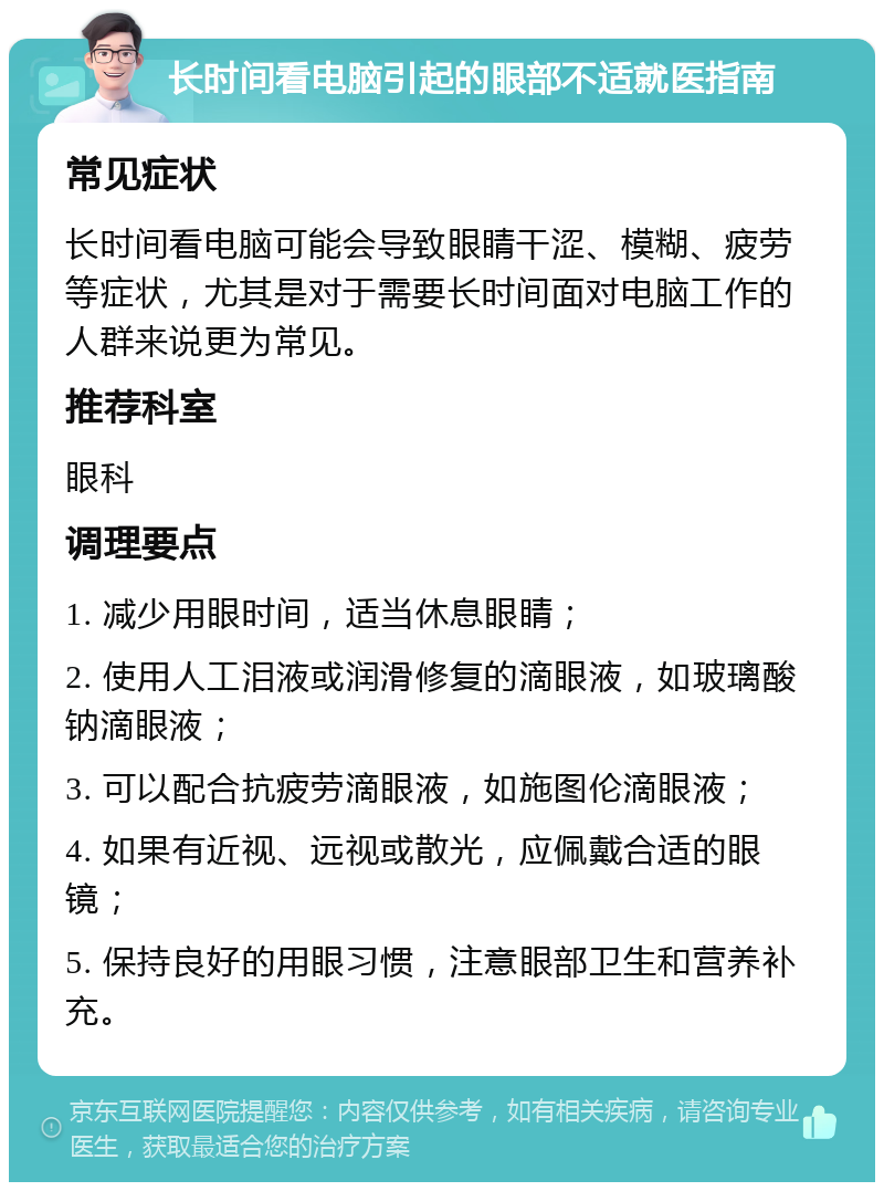 长时间看电脑引起的眼部不适就医指南 常见症状 长时间看电脑可能会导致眼睛干涩、模糊、疲劳等症状，尤其是对于需要长时间面对电脑工作的人群来说更为常见。 推荐科室 眼科 调理要点 1. 减少用眼时间，适当休息眼睛； 2. 使用人工泪液或润滑修复的滴眼液，如玻璃酸钠滴眼液； 3. 可以配合抗疲劳滴眼液，如施图伦滴眼液； 4. 如果有近视、远视或散光，应佩戴合适的眼镜； 5. 保持良好的用眼习惯，注意眼部卫生和营养补充。