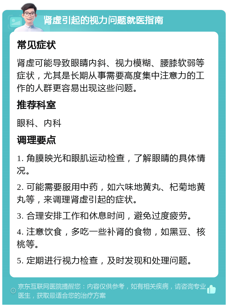 肾虚引起的视力问题就医指南 常见症状 肾虚可能导致眼睛内斜、视力模糊、腰膝软弱等症状，尤其是长期从事需要高度集中注意力的工作的人群更容易出现这些问题。 推荐科室 眼科、内科 调理要点 1. 角膜映光和眼肌运动检查，了解眼睛的具体情况。 2. 可能需要服用中药，如六味地黄丸、杞菊地黄丸等，来调理肾虚引起的症状。 3. 合理安排工作和休息时间，避免过度疲劳。 4. 注意饮食，多吃一些补肾的食物，如黑豆、核桃等。 5. 定期进行视力检查，及时发现和处理问题。