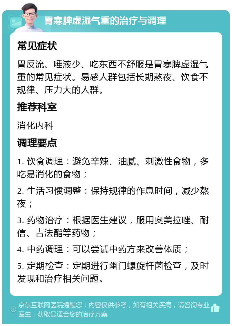 胃寒脾虚湿气重的治疗与调理 常见症状 胃反流、唾液少、吃东西不舒服是胃寒脾虚湿气重的常见症状。易感人群包括长期熬夜、饮食不规律、压力大的人群。 推荐科室 消化内科 调理要点 1. 饮食调理：避免辛辣、油腻、刺激性食物，多吃易消化的食物； 2. 生活习惯调整：保持规律的作息时间，减少熬夜； 3. 药物治疗：根据医生建议，服用奥美拉唑、耐信、吉法酯等药物； 4. 中药调理：可以尝试中药方来改善体质； 5. 定期检查：定期进行幽门螺旋杆菌检查，及时发现和治疗相关问题。